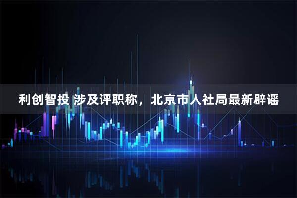 利创智投 涉及评职称，北京市人社局最新辟谣