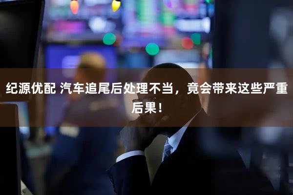 纪源优配 汽车追尾后处理不当，竟会带来这些严重后果！