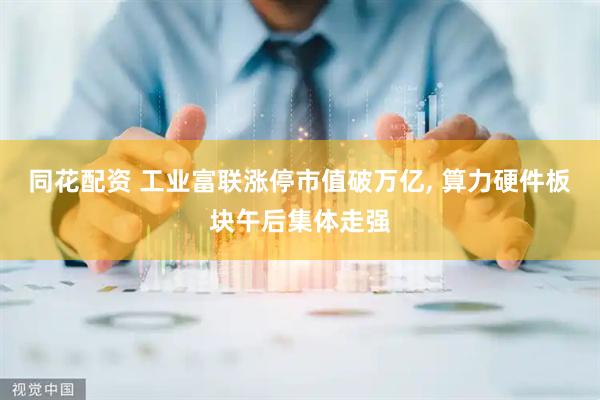 同花配资 工业富联涨停市值破万亿, 算力硬件板块午后集体走强