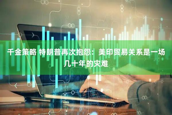 千金策略 特朗普再次抱怨：美印贸易关系是一场几十年的灾难
