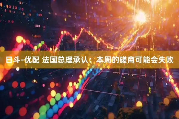 日斗-优配 法国总理承认：本周的磋商可能会失败