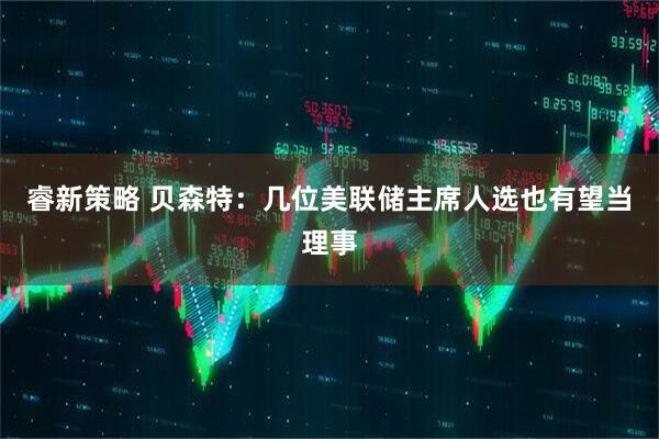 睿新策略 贝森特：几位美联储主席人选也有望当理事