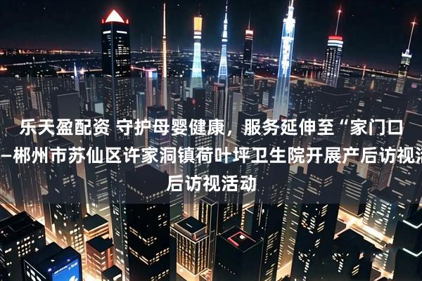 乐天盈配资 守护母婴健康，服务延伸至“家门口”——郴州市苏仙区许家洞镇荷叶坪卫生院开展产后访视活动