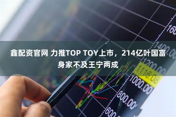 鑫配资官网 力推TOP TOY上市，214亿叶国富身家不及王宁两成