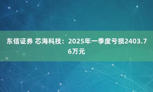 东信证券 芯海科技：2025年一季度亏损2403.76万元