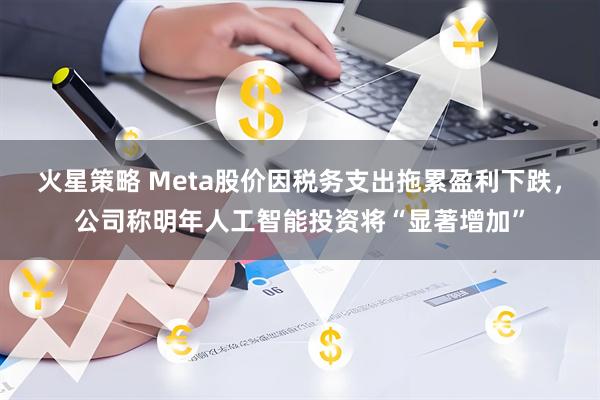 火星策略 Meta股价因税务支出拖累盈利下跌，公司称明年人工智能投资将“显著增加”