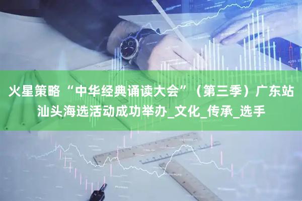 火星策略 “中华经典诵读大会”（第三季）广东站汕头海选活动成功举办_文化_传承_选手