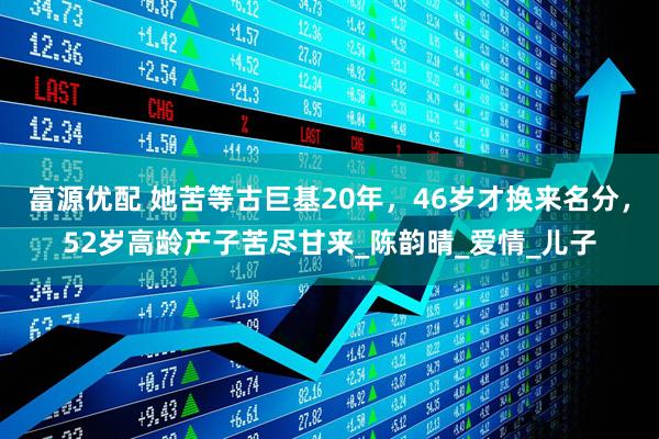 富源优配 她苦等古巨基20年，46岁才换来名分，52岁高龄产子苦尽甘来_陈韵晴_爱情_儿子